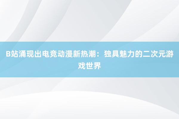 B站涌现出电竞动漫新热潮：独具魅力的二次元游戏世界