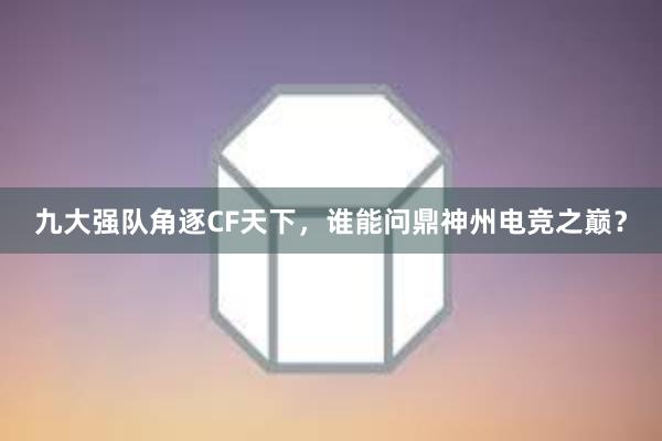 九大强队角逐CF天下，谁能问鼎神州电竞之巅？