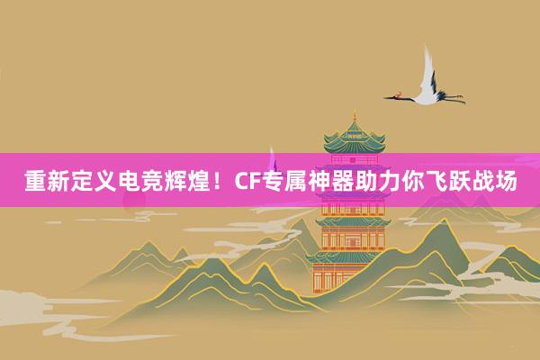 重新定义电竞辉煌！CF专属神器助力你飞跃战场