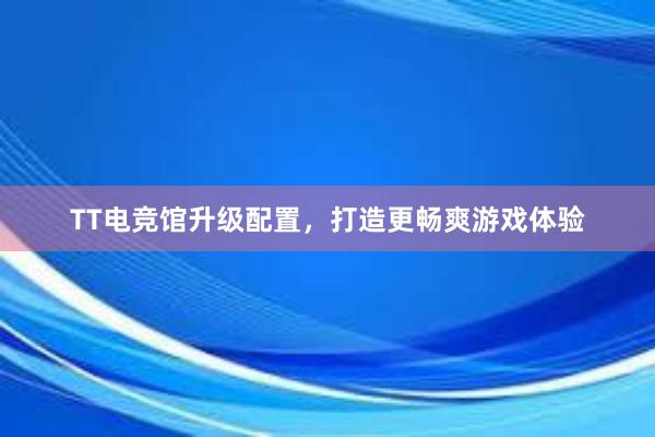 TT电竞馆升级配置，打造更畅爽游戏体验