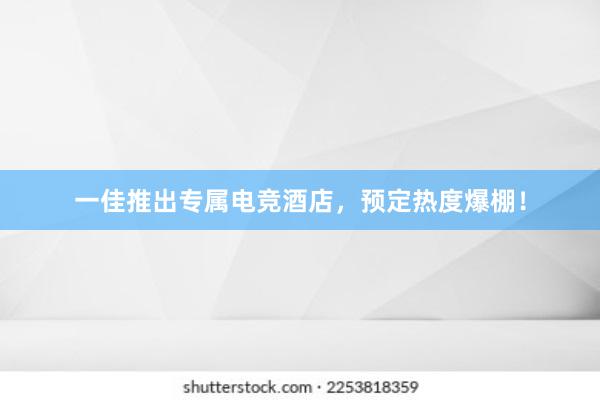 一佳推出专属电竞酒店，预定热度爆棚！