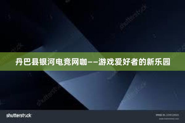 丹巴县银河电竞网咖——游戏爱好者的新乐园