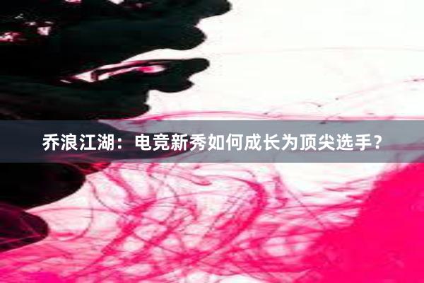 乔浪江湖：电竞新秀如何成长为顶尖选手？