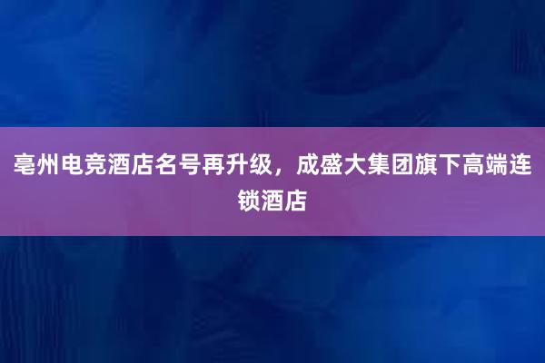 亳州电竞酒店名号再升级，成盛大集团旗下高端连锁酒店