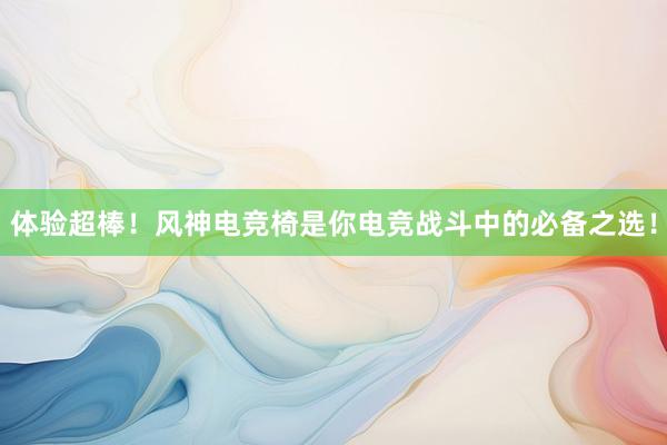 体验超棒！风神电竞椅是你电竞战斗中的必备之选！