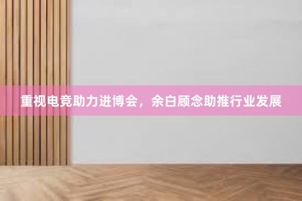 重视电竞助力进博会，余白顾念助推行业发展