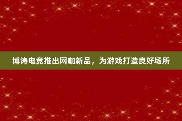 博涛电竞推出网咖新品，为游戏打造良好场所