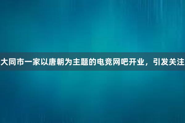 大同市一家以唐朝为主题的电竞网吧开业，引发关注