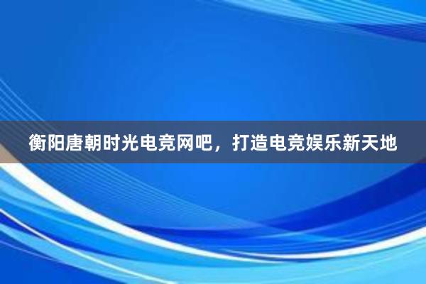 衡阳唐朝时光电竞网吧，打造电竞娱乐新天地