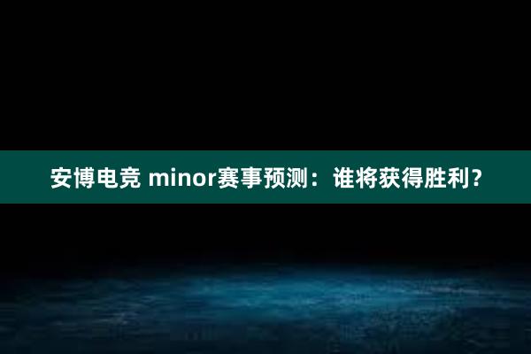 安博电竞 minor赛事预测：谁将获得胜利？