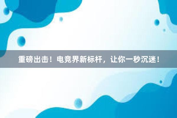 重磅出击！电竞界新标杆，让你一秒沉迷！