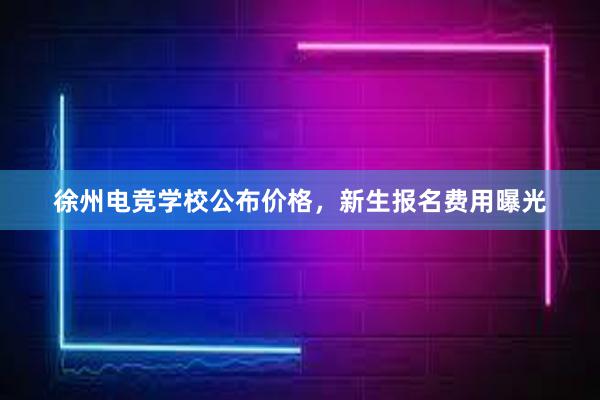 徐州电竞学校公布价格，新生报名费用曝光