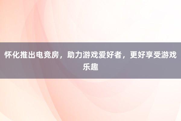 怀化推出电竞房，助力游戏爱好者，更好享受游戏乐趣