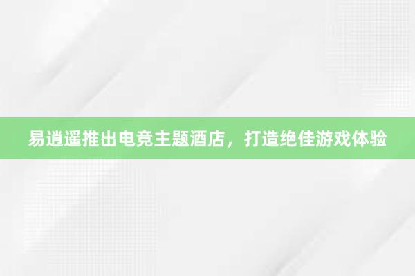 易逍遥推出电竞主题酒店，打造绝佳游戏体验