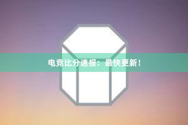 电竞比分速报：最快更新！