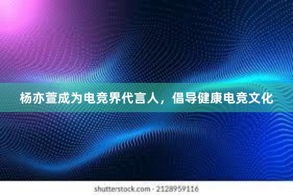 杨亦萱成为电竞界代言人，倡导健康电竞文化