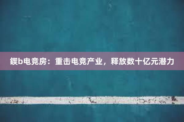 鍥b电竞房：重击电竞产业，释放数十亿元潜力