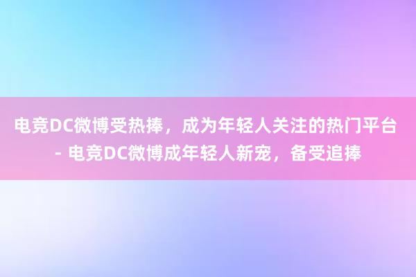 电竞DC微博受热捧，成为年轻人关注的热门平台 - 电竞DC微博成年轻人新宠，备受追捧