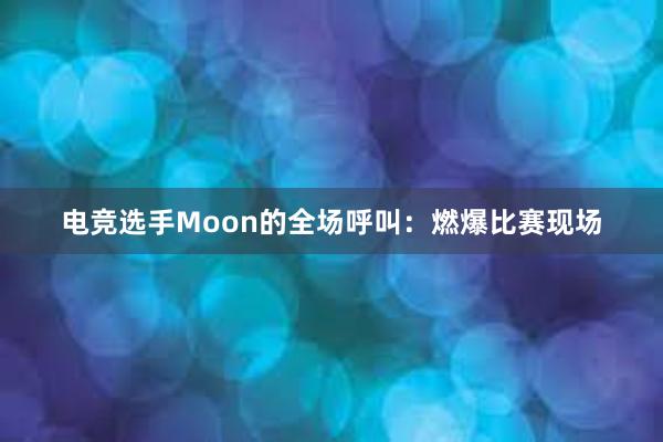 电竞选手Moon的全场呼叫：燃爆比赛现场