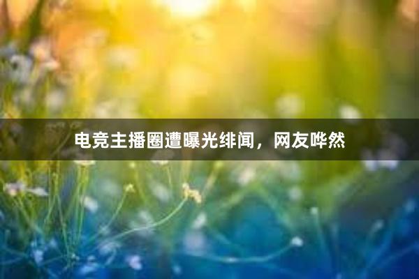 电竞主播圈遭曝光绯闻，网友哗然