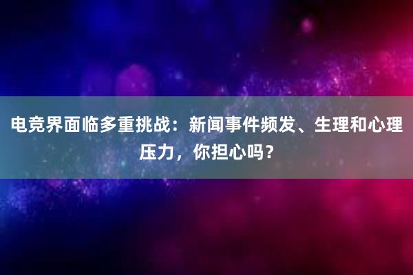 电竞界面临多重挑战：新闻事件频发、生理和心理压力，你担心吗？