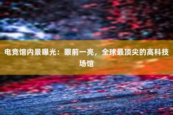 电竞馆内景曝光：眼前一亮，全球最顶尖的高科技场馆