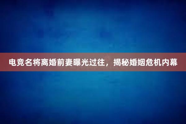 电竞名将离婚前妻曝光过往，揭秘婚姻危机内幕