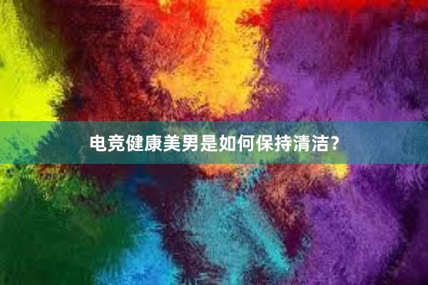 电竞健康美男是如何保持清洁？