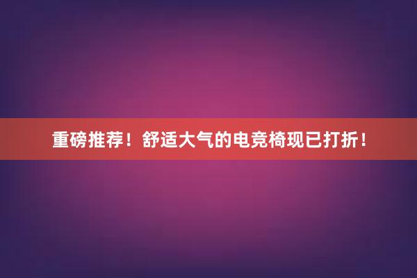 重磅推荐！舒适大气的电竞椅现已打折！