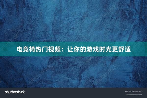 电竞椅热门视频：让你的游戏时光更舒适