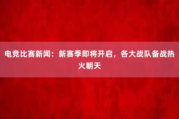 电竞比赛新闻：新赛季即将开启，各大战队备战热火朝天