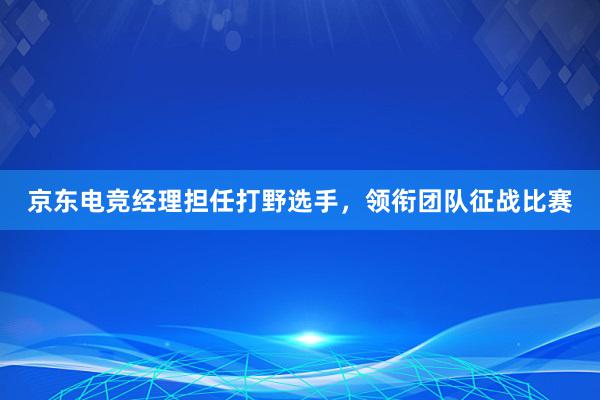 京东电竞经理担任打野选手，领衔团队征战比赛