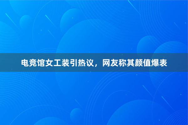 电竞馆女工装引热议，网友称其颜值爆表