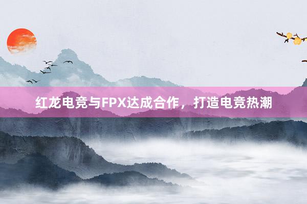 红龙电竞与FPX达成合作，打造电竞热潮