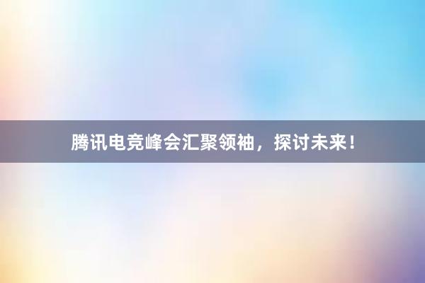 腾讯电竞峰会汇聚领袖，探讨未来！