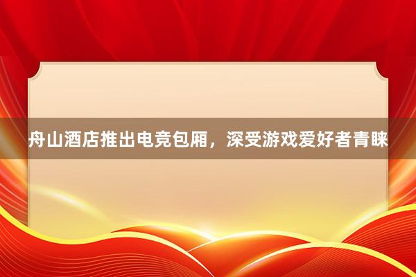 舟山酒店推出电竞包厢，深受游戏爱好者青睐