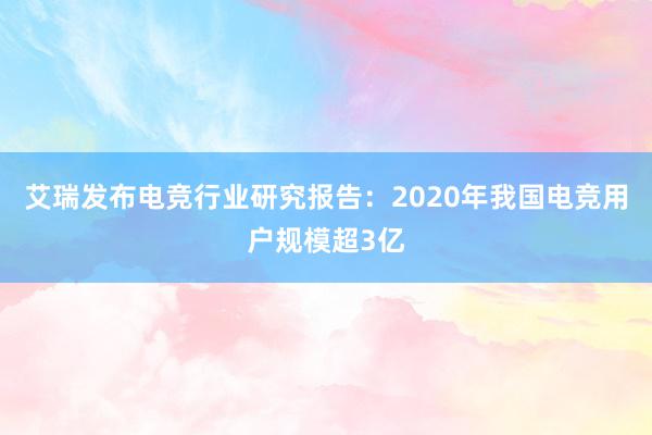 艾瑞发布电竞行业研究报告：2020年我国电竞用户规模超3亿