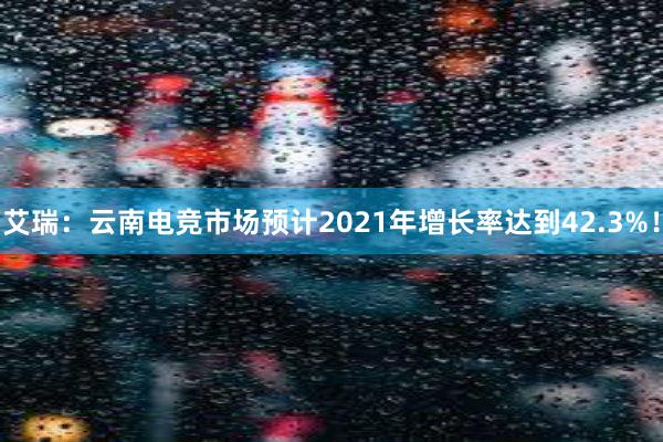 艾瑞：云南电竞市场预计2021年增长率达到42.3%！