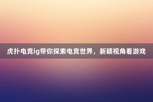 虎扑电竞ig带你探索电竞世界，新颖视角看游戏