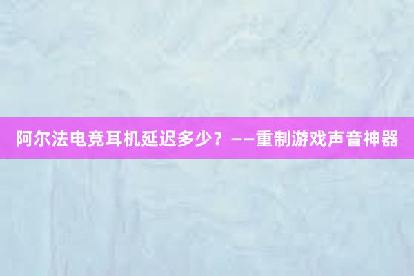 阿尔法电竞耳机延迟多少？——重制游戏声音神器