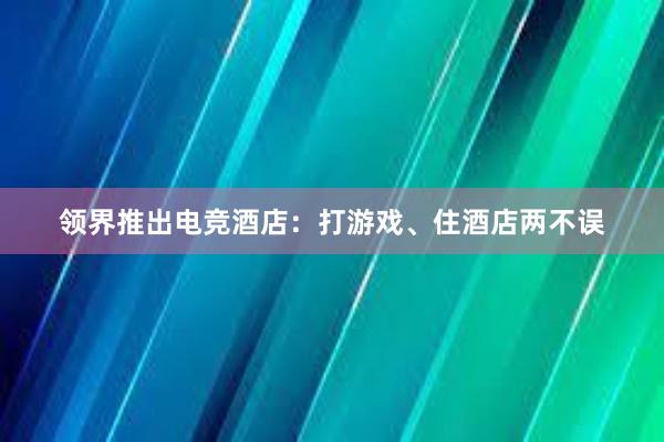 领界推出电竞酒店：打游戏、住酒店两不误