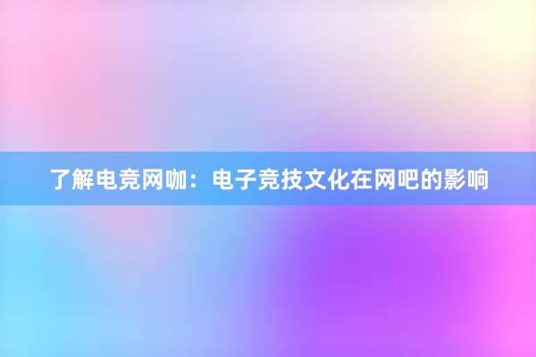 了解电竞网咖：电子竞技文化在网吧的影响