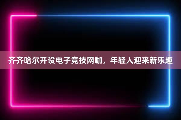 齐齐哈尔开设电子竞技网咖，年轻人迎来新乐趣